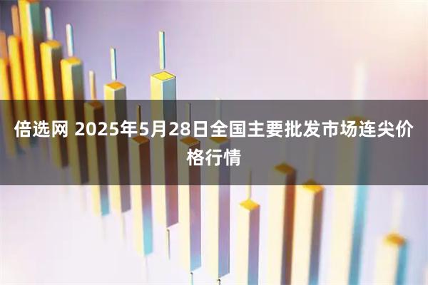 倍选网 2025年5月28日全国主要批发市场连尖价格行情