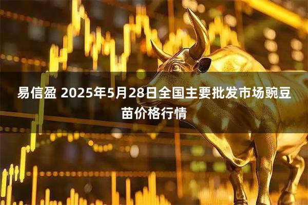 易信盈 2025年5月28日全国主要批发市场豌豆苗价格行情