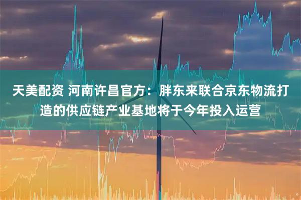 天美配资 河南许昌官方：胖东来联合京东物流打造的供应链产业基地将于今年投入运营