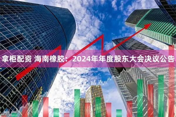 拿柜配资 海南橡胶：2024年年度股东大会决议公告