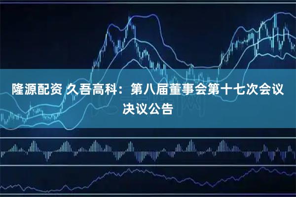 隆源配资 久吾高科：第八届董事会第十七次会议决议公告