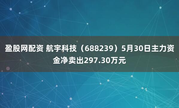 盈股网配资 航宇科技（688239）5月30日主力资金净卖出297.30万元