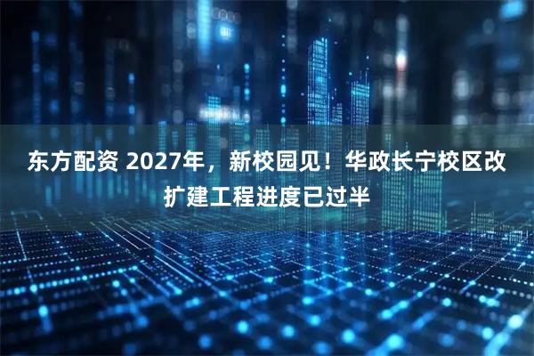 东方配资 2027年，新校园见！华政长宁校区改扩建工程进度已过半