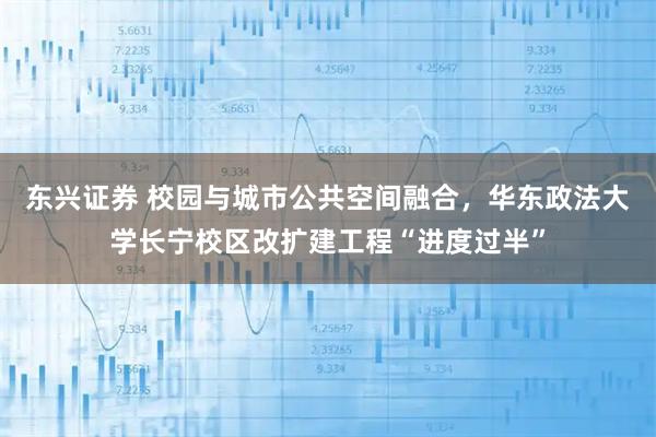 东兴证券 校园与城市公共空间融合，华东政法大学长宁校区改扩建工程“进度过半”