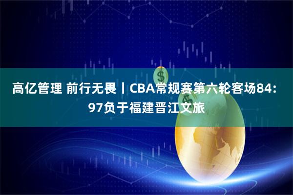 高亿管理 前行无畏丨CBA常规赛第六轮客场84: 97负于福建晋江文旅