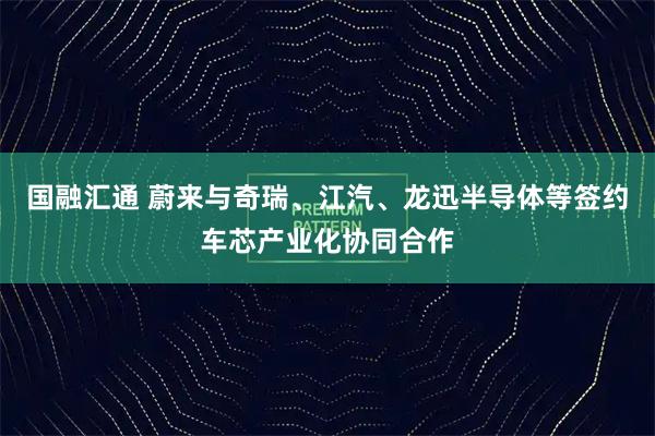 国融汇通 蔚来与奇瑞、江汽、龙迅半导体等签约车芯产业化协同合作