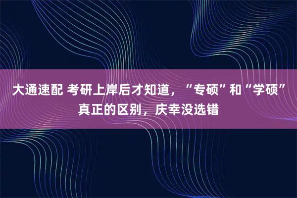 大通速配 考研上岸后才知道，“专硕”和“学硕”真正的区别，庆幸没选错