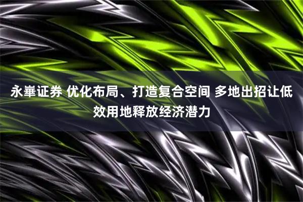 永崋证券 优化布局、打造复合空间 多地出招让低效用地释放经济潜力