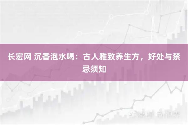 长宏网 沉香泡水喝：古人雅致养生方，好处与禁忌须知