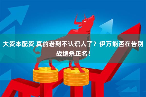 大资本配资 真的老到不认识人了?伊万能否在告别战绝杀正名!