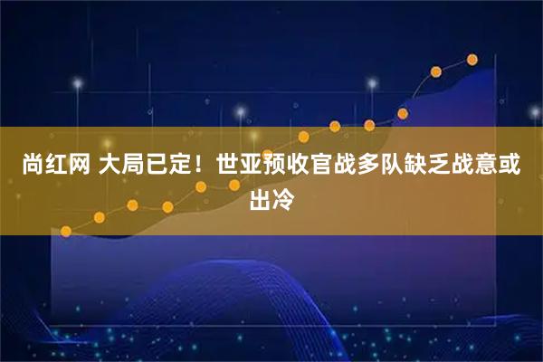 尚红网 大局已定!世亚预收官战多队缺乏战意或出冷