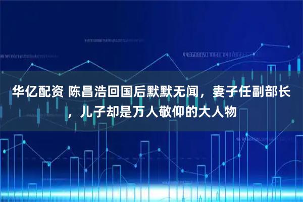 华亿配资 陈昌浩回国后默默无闻，妻子任副部长，儿子却是万人敬仰的大人物