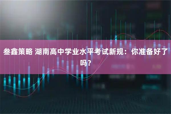 叁鑫策略 湖南高中学业水平考试新规：你准备好了吗？