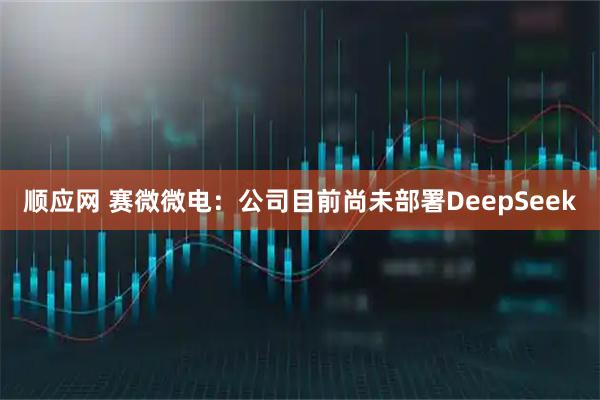顺应网 赛微微电：公司目前尚未部署DeepSeek