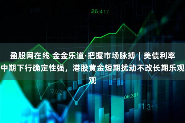 盈股网在线 金金乐道·把握市场脉搏∣美债利率中期下行确定性强，港股黄金短期扰动不改长期乐观