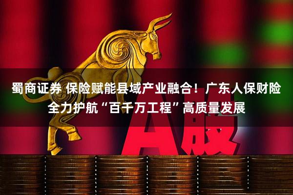 蜀商证券 保险赋能县域产业融合！广东人保财险全力护航“百千万工程”高质量发展
