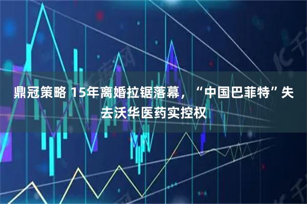 鼎冠策略 15年离婚拉锯落幕，“中国巴菲特”失去沃华医药实控权