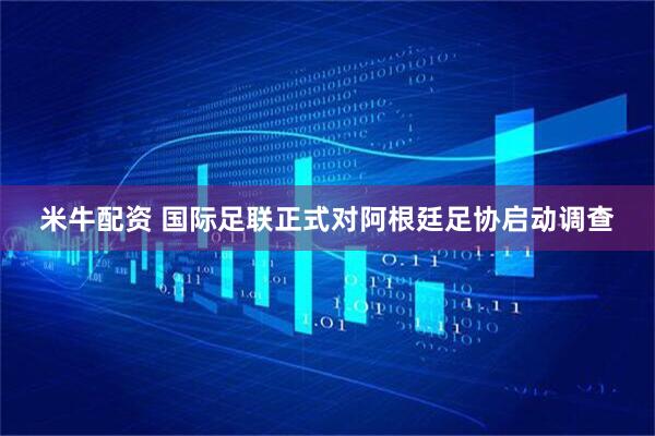 米牛配资 国际足联正式对阿根廷足协启动调查
